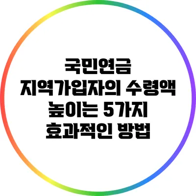 국민연금 지역가입자의 수령액 높이는 5가지 효과적인 방법