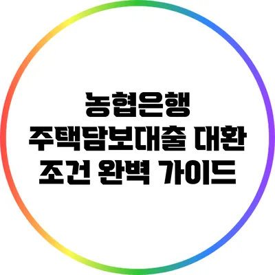 농협은행 주택담보대출 대환 조건 완벽 가이드