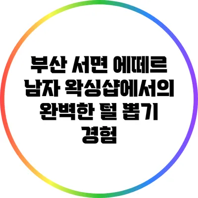 부산 서면 에떼르 남자 왁싱샵에서의 완벽한 털 뽑기 경험
