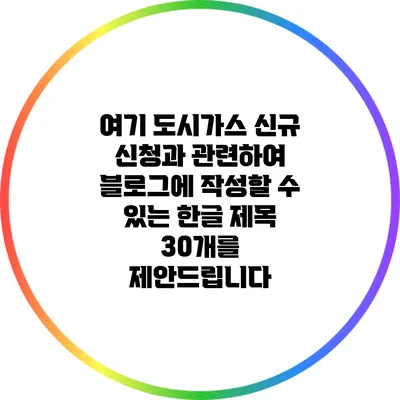여기 도시가스 신규 신청과 관련하여 블로그에 작성할 수 있는 한글 제목 30개를 제안드립니다: