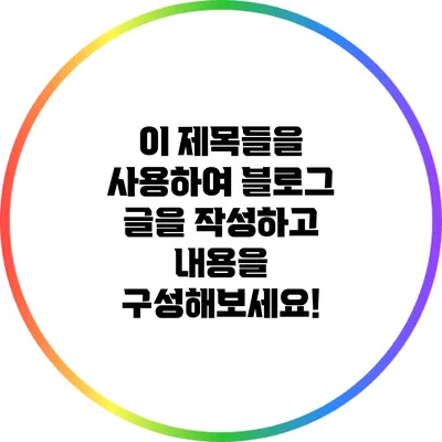 이 제목들을 사용하여 블로그 글을 작성하고 내용을 구성해보세요!