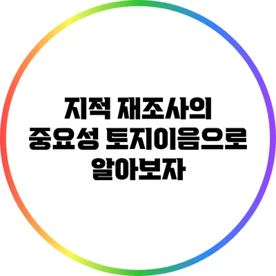 지적 재조사의 중요성: 토지이음으로 알아보자