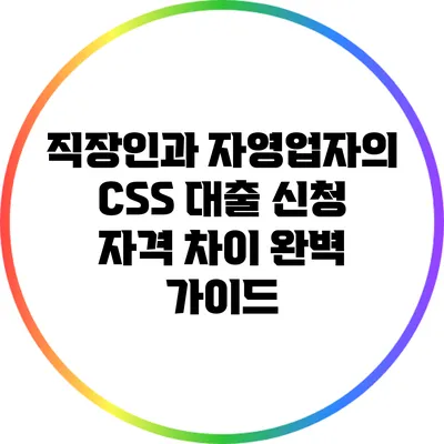 직장인과 자영업자의 CSS 대출 신청 자격 차이 완벽 가이드