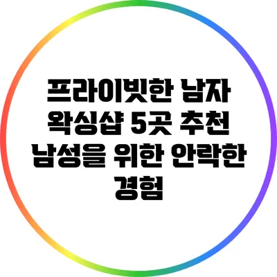 프라이빗한 남자 왁싱샵 5곳 추천: 남성을 위한 안락한 경험