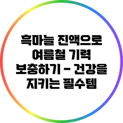 흑마늘 진액으로 여름철 기력 보충하기 – 건강을 지키는 필수템
