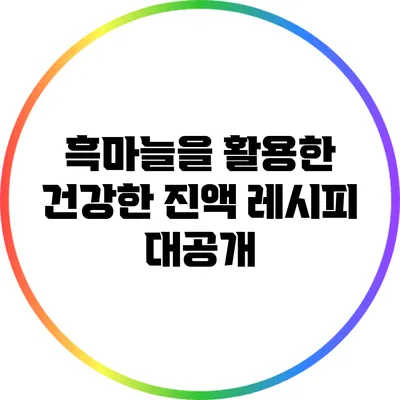 흑마늘을 활용한 건강한 진액 레시피 대공개
