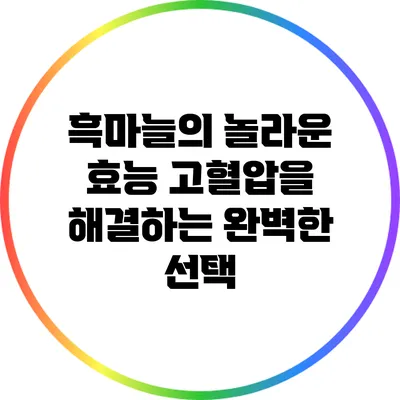 흑마늘의 놀라운 효능: 고혈압을 해결하는 완벽한 선택