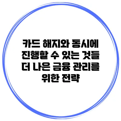 카드 해지와 동시에 진행할 수 있는 것들: 더 나은 금융 관리를 위한 전략