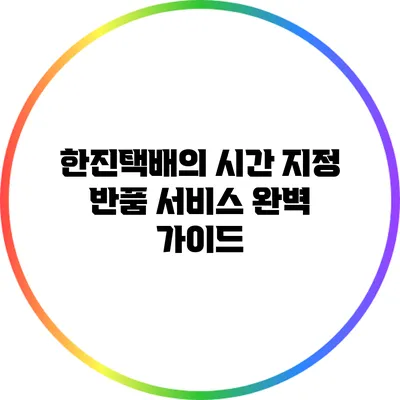 한진택배의 시간 지정 반품 서비스 완벽 가이드